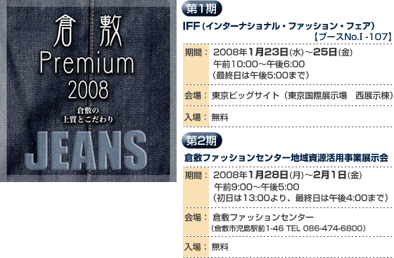 倉敷Premium2008 倉敷の上質とこだわり JEANS
第1期
IFF(インターナショナル・ファッション・フェア)ブースNo.I-107
2008年1月23日〜25日
午前10:00〜午後6:00
会場:東京ビッグサイト
第2期
倉敷ファッションセンター地域資源活用事業展示会
2008年1月28日〜2月1日
午前9:00〜午後5:00
会場:倉敷ファッションセンター